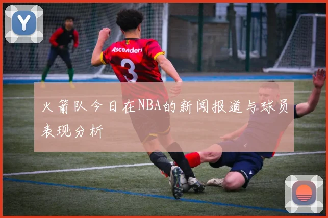 火箭队今日在NBA的新闻报道与球员表现分析