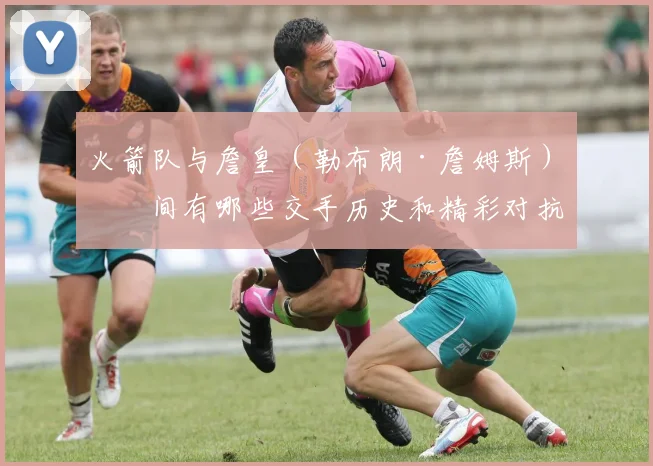 火箭队与詹皇（勒布朗·詹姆斯）之间有哪些交手历史和精彩对抗