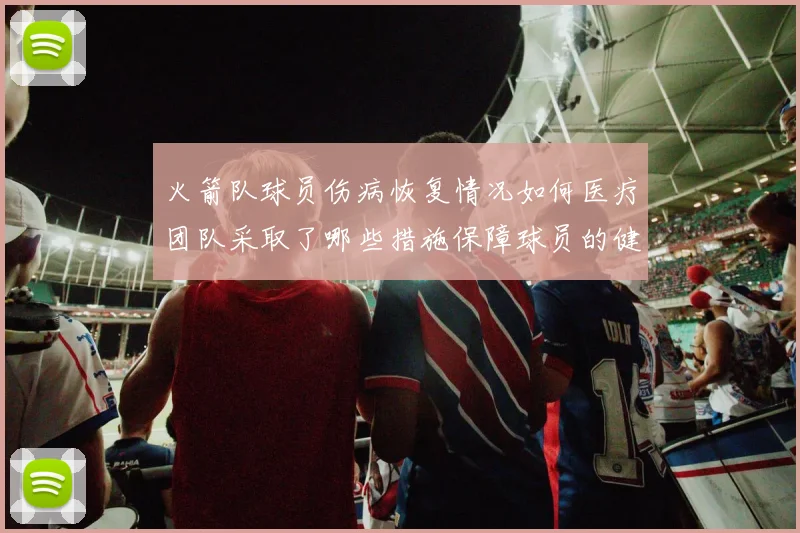 火箭队球员伤病恢复情况如何医疗团队采取了哪些措施保障球员的健康和状态