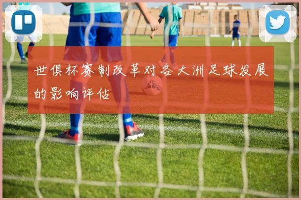 世俱杯赛制改革对各大洲足球发展的影响评估