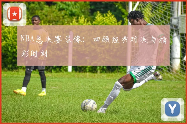 NBA总决赛录像：回顾经典对决与精彩时刻